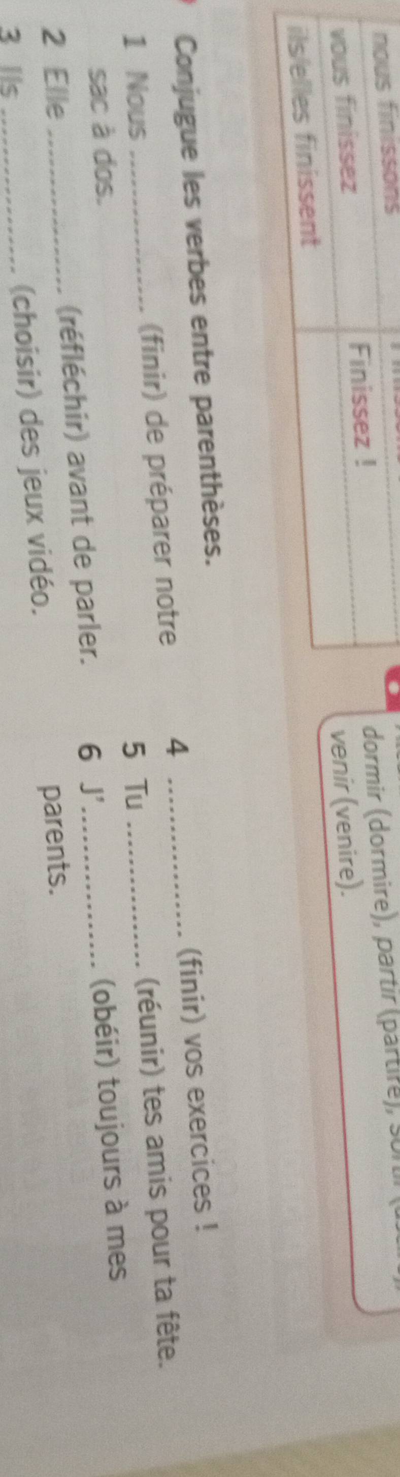 rmir (dormire), partir (partire), sortr 
nir (venire). 
Conjugue les verbes entre parenthèses. 
4 
1 Nous (finir) de préparer notre __(finir) vos exercices ! 
sac à dos. (réunir) tes amis pour ta fête. 
5 Tu 
2 Elle (réfléchir) avant de parler. 6 J'_ (obéir) toujours à mes 
3 IIs __(choisir) des jeux vidéo. parents.