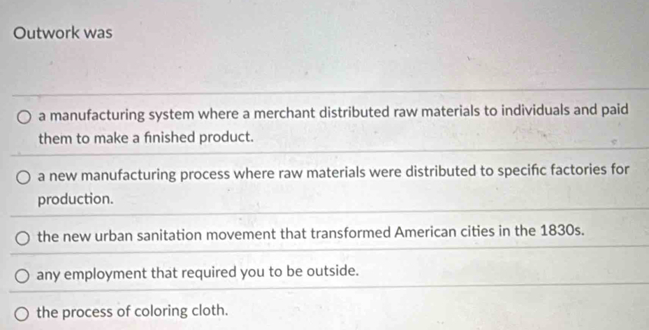 Outwork was
a manufacturing system where a merchant distributed raw materials to individuals and paid
them to make a fnished product.
a new manufacturing process where raw materials were distributed to specific factories for
production.
the new urban sanitation movement that transformed American cities in the 1830s.
any employment that required you to be outside.
the process of coloring cloth.