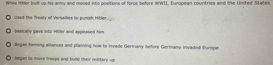 While Hitler built up his army and moved into positions of force before WWII, European countries and the United States
Used the Treaty of Versailles to punish Hitler.
basically gave into Hitler and appeased him
Began forming alliances and planning how to invade Germany before Germany invaded Europe
began to move troops and build their military up