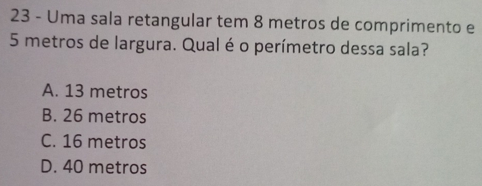 Uma sala retangular tem 8 metros de comprimento e
5 metros de largura. Qual é o perímetro dessa sala?
A. 13 metros
B. 26 metros
C. 16 metros
D. 40 metros