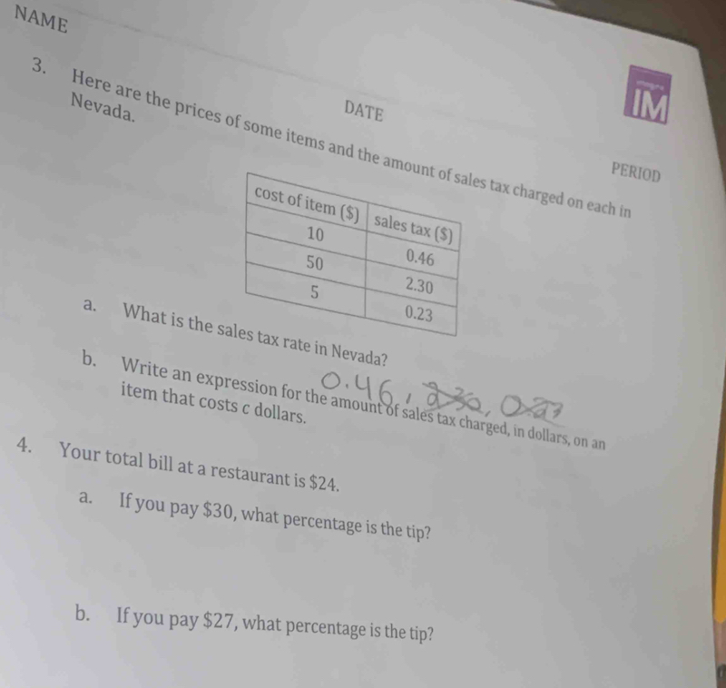 NAME 
Nevada. 
DATE 
3. Here are the prices of some items and the ams tax charged on each i 
PERIOD 
a. What is the te in Nevada? 
b. Write an expression for the amount of sales tax charged, in dollars, on an 
item that costs c dollars. 
4. Your total bill at a restaurant is $24. 
a. If you pay $30, what percentage is the tip? 
b. If you pay $27, what percentage is the tip?