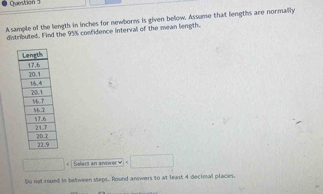 A sample of the length in inches for newborns is given below. Assume that lengths are normally 
distributed. Find the 95% confidence interval of the mean length. 
□ Select an answer
Do not round in between steps. Round answers to at least 4 decimal places.