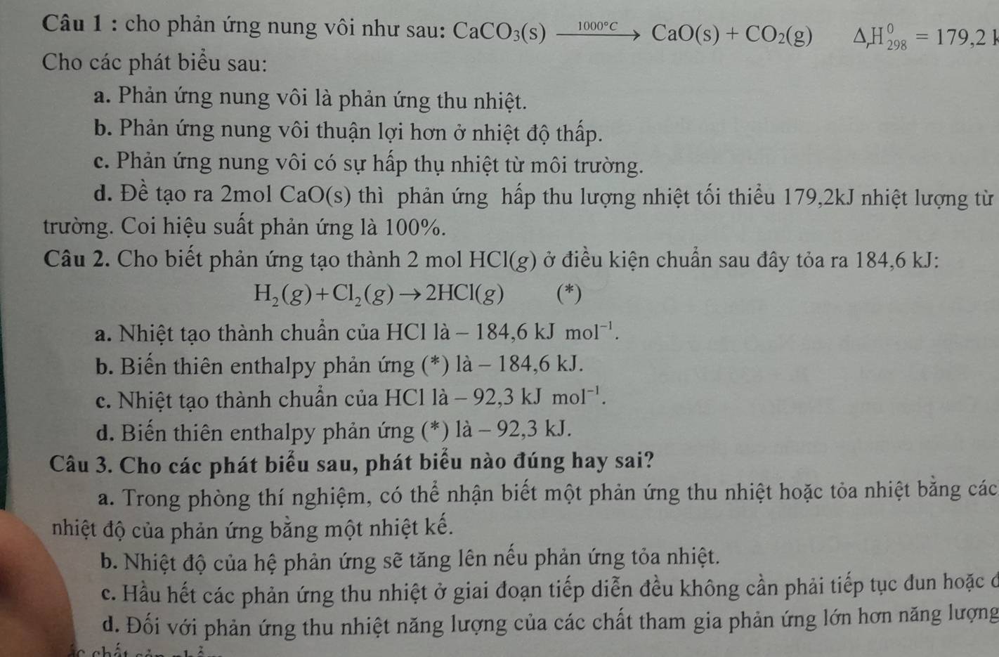 cho phản ứng nung vôi như sau: CaCO_3(s)xrightarrow 1000°CCaO(s)+CO_2(g) △ _rH_(298)^0=179,2R
Cho các phát biểu sau:
a. Phản ứng nung vôi là phản ứng thu nhiệt.
b. Phản ứng nung vôi thuận lợi hơn ở nhiệt độ thấp.
c. Phản ứng nung vôi có sự hấp thụ nhiệt từ môi trường.
d. Đề tạo ra 2mol CaO(s) thì phản ứng hấp thu lượng nhiệt tối thiểu 179,2kJ nhiệt lượng từ
trường. Coi hiệu suất phản ứng là 100%.
Câu 2. Cho biết phản ứng tạo thành 2 mol ở điều kiện chuẩn sau đây tỏa ra 184,6 kJ:
HCl(g)
H_2(g)+Cl_2(g)to 2HCl(g) (*)
a. Nhiệt tạo thành chuẩn của HCl là -184,6kJmol^(-1).
b. Biến thiên enthalpy phản ứng (*) là - 184,6 kJ.
c. Nhiệt tạo thành chuẩn của HCl là - -92,3kJmol^(-1).
d. Biến thiên enthalpy phản ứng (*) là - 92,3 kJ.
Câu 3. Cho các phát biểu sau, phát biểu nào đúng hay sai?
a. Trong phòng thí nghiệm, có thể nhận biết một phản ứng thu nhiệt hoặc tỏa nhiệt bằng các
nhiệt độ của phản ứng bằng một nhiệt kế.
b. Nhiệt độ của hệ phản ứng sẽ tăng lên nếu phản ứng tỏa nhiệt.
c. Hầu hết các phản ứng thu nhiệt ở giai đoạn tiếp diễn đều không cần phải tiếp tục dun hoặc ở
d. Đối với phản ứng thu nhiệt năng lượng của các chất tham gia phản ứng lớn hơn năng lượng