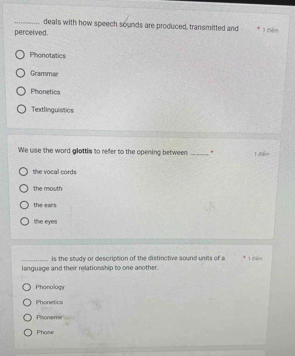 deals with how speech sounds are produced, transmitted and * 1 điểm
perceived.
Phonotatics
Grammar
Phonetics
Textlinguistics
We use the word glottis to refer to the opening between _* 1 điểm
the vocal cords
the mouth
the ears
the eyes
_is the study or description of the distinctive sound units of a 1 điểm
language and their relationship to one another.
Phonology
Phonetics
Phoneme
Phone
