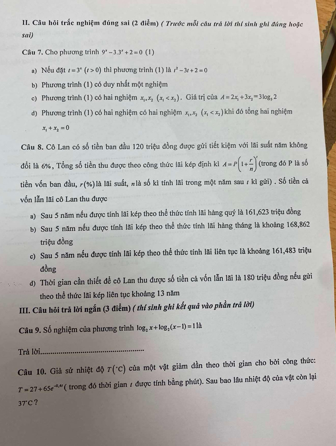 Câu hỏi trắc nghiệm đúng sai (2 điễm) ( Trước mỗi câu trả lời thí sinh ghi đúng hoặc
sai)
Câu 7. Cho phương trình 9^x-3.3^x+2=0 (1)
a) Nếu đặt t=3^x(t>0) thì phương trình (1) là t^2-3t+2=0
b) Phương trình (1) có duy nhất một nghiệm
c) Phương trình (1) có hai nghiệm x_1,x_2(x_1 . Giá trị của A=2x_1+3x_2=3log _32
d) Phương trình (1) có hai nghiệm có hai nghiệm x_1,x_2(x_1 khi đó tổng hai nghiệm
x_1+x_2=0
Câu 8. Cô Lan có số tiền ban đầu 120 triệu đồng được gửi tiết kiệm với lãi suất năm không
đổi là 6%, Tổng số tiền thu được theo công thức lãi kép định kì A=P(1+ r/n )^r (trong đó P là số
tiền vốn ban đầu, ƒ(%)là lãi suất, nlà số kì tính lãi trong một năm sau 1 kì gửi) . Số tiền cả
vốn lẫn lãi cô Lan thu được
a) Sau 5 năm nếu được tính lãi kép theo thể thức tính lãi hàng quý là 161,623 triệu đồng
b) Sau 5 năm nếu được tính lãi kép theo thể thức tính lãi hàng tháng là khoảng 168,862
triệu đồng
c) Sau 5 năm nếu được tính lãi kép theo thể thức tính lãi liên tục là khoảng 161,483 triệu
đồng
d) Thời gian cần thiết để cô Lan thu được số tiền cả vốn lẫn lãi là 180 triệu đồng nếu gửi
theo thể thức lãi kép liên tục khoảng 13 năm
III. Câu hỏi trả lời ngắn (3 điểm) ( thí sinh ghi kết quả vào phần trả lời)
Câu 9. Số nghiệm của phương trình log _2x+log _2(x-1)=11lambda
Trả lời_
Câu 10. Giả sử nhiệt độ T(^circ C) của một vật giảm dần theo thời gian cho bởi công thức:
T=27+65e^(-0,4t) ( trong đó thời gian / được tính bằng phút). Sau bao lâu nhiệt độ của vật còn lại
37°C ?