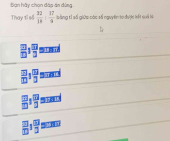 Bạn hãy chọn đáp án đúng.
Thay tỉ số  32/18 : 17/9  bằng tỉ số giữa các số nguyên ta được kết quả là
 □ /□  1 □ /□  
 □ /□  1 □ /□   '' 17216.
 □ /□  /  □ /□  
 □ /□  1 □ /□  