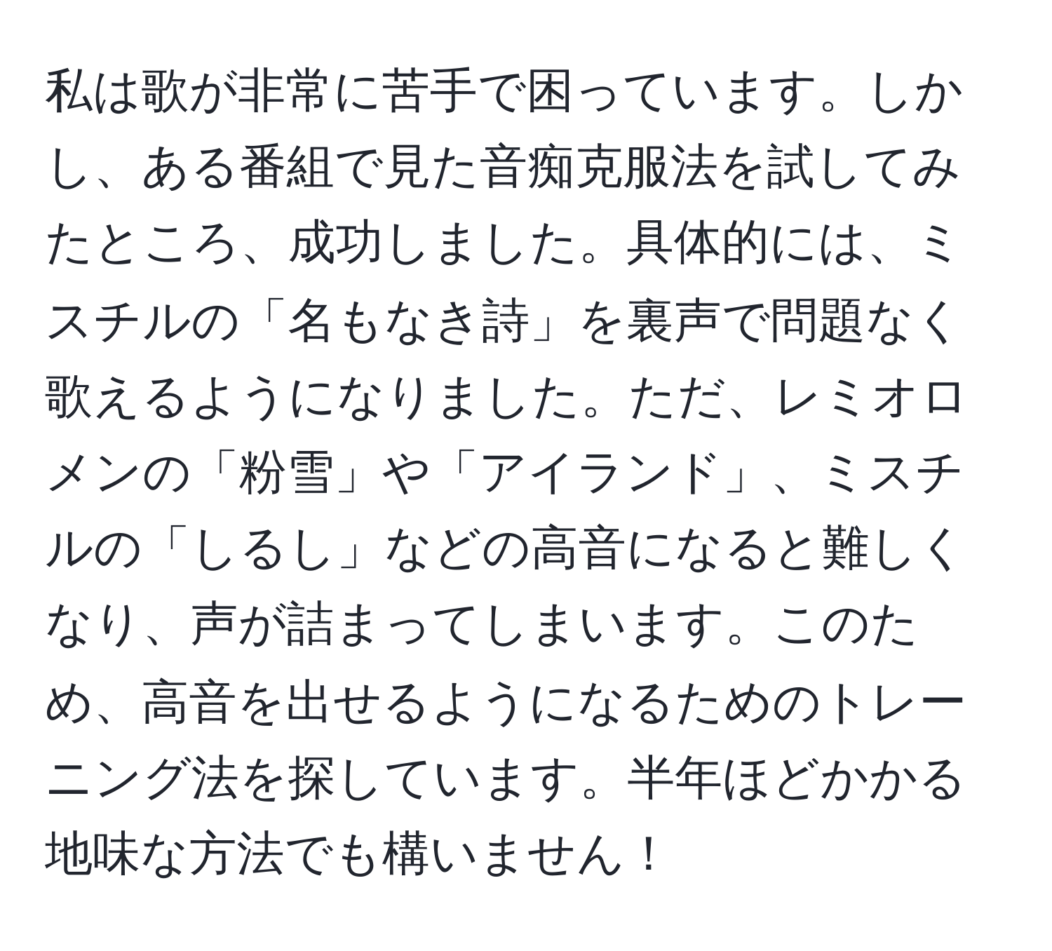 私は歌が非常に苦手で困っています。しかし、ある番組で見た音痴克服法を試してみたところ、成功しました。具体的には、ミスチルの「名もなき詩」を裏声で問題なく歌えるようになりました。ただ、レミオロメンの「粉雪」や「アイランド」、ミスチルの「しるし」などの高音になると難しくなり、声が詰まってしまいます。このため、高音を出せるようになるためのトレーニング法を探しています。半年ほどかかる地味な方法でも構いません！