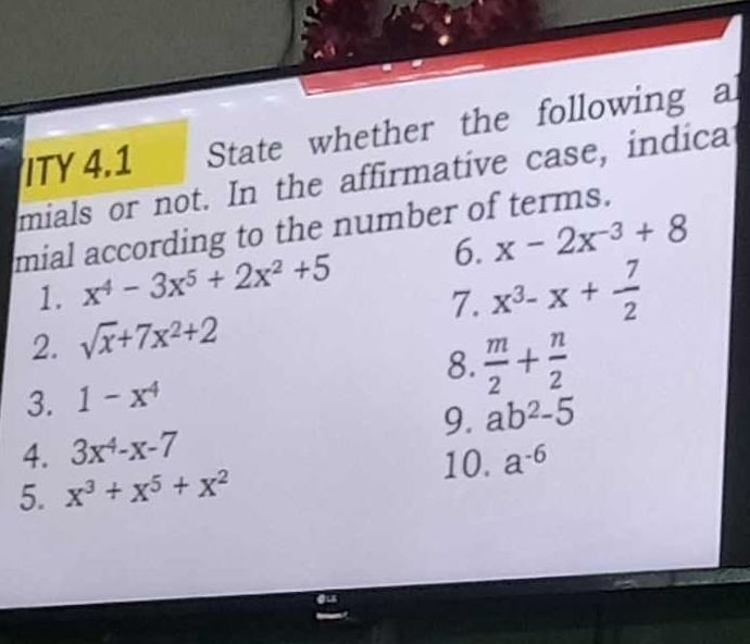 ITY 4.1 State whether the following a 
mials or not. In the affirmative case, indica 
mial according to the number of terms. 
1. x^4-3x^5+2x^2+5 6. x-2x^(-3)+8
7. x^3-x+ 7/2 
2. sqrt(x)+7x^2+2
8.  m/2 + n/2 
3. 1-x^4
9. ab^2-5
4. 3x^4-x-7
10. a^(-6)
5. x^3+x^5+x^2