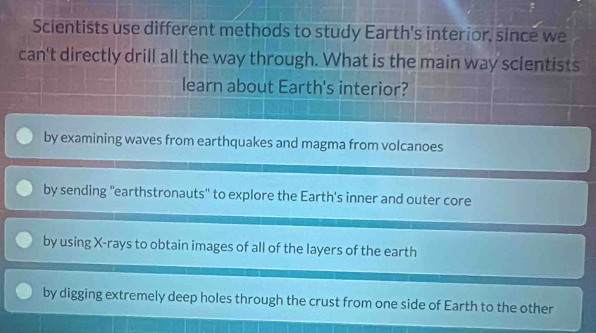 Scientists use different methods to study Earth's interior, since we
can't directly drill all the way through. What is the main way scientists
learn about Earth's interior?
by examining waves from earthquakes and magma from volcanoes
by sending "earthstronauts" to explore the Earth's inner and outer core
by using X -rays to obtain images of all of the layers of the earth
by digging extremely deep holes through the crust from one side of Earth to the other