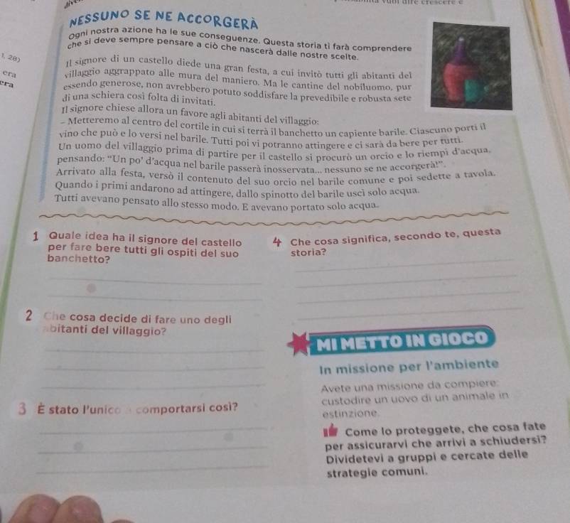 NESSUNO se ne ACCORGErà
Ogni nostra azione ha le sue conseguenze. Questa storia tì farà comprendere
che si deve sempre pensare a ciò che nascerà dalle nostre scelte.
1, 28) Il signore dì un castello diede una gran festa, a cui invitó tutti gli abitanti del
era villaggio aggrappato alle mura del maniero. Ma le cantine del nobíluomo, pur
èra essendo generose, non avrebbero potuto soddisfare la prevedibile e robusta sete
di una schiera così folta di invitati.
II signore chiese allora un favore agli abitanti del villaggio:
- Metteremo al centro del cortile in cui sí terrà il banchetto un capiente barile. Ciascuno porti il
vino che può e lo versi nel barile. Tutti poi vi potranno attingere e ci sarà da bere per tutti
Un uomo del villaggio prima di partire per il castello si procurò un orcio e lo riempi d'acqua,
pensando: “Un po’ d’acqua nel barile passerà inosservata.. nessuno se ne accorgerà!”.
Arrivato alla festa, versò il contenuto del suo orcio nel barile comune e poi sedette a tavola.
Quando i primi andarono ad attingere, dallo spinotto del barile uscì solo acqua.
Tutti avevano pensato allo stesso modo. E avevano portato solo acqua.
1 Quale idea ha il signore del castello 4 Che cosa significa, secondo te, questa
per fare bere tutti gli ospiti del suo
banchetto? storia?
_
_
_
_
2 Che cosa decide di fare uno degli
_
bitanti del villaggio?
_MI METTO IN GIOCO
_In missione per l'ambiente
_Avete una missione da compiere:
3 É stato lunico a comportarsi così? custodire un uovo di un animale in
estinzione
_ Come lo proteggete, che cosa fate
_per assicurarvi che arrivi a schiudersi?
_
Dividetevi a gruppi e cercate delle
strategie comuni.