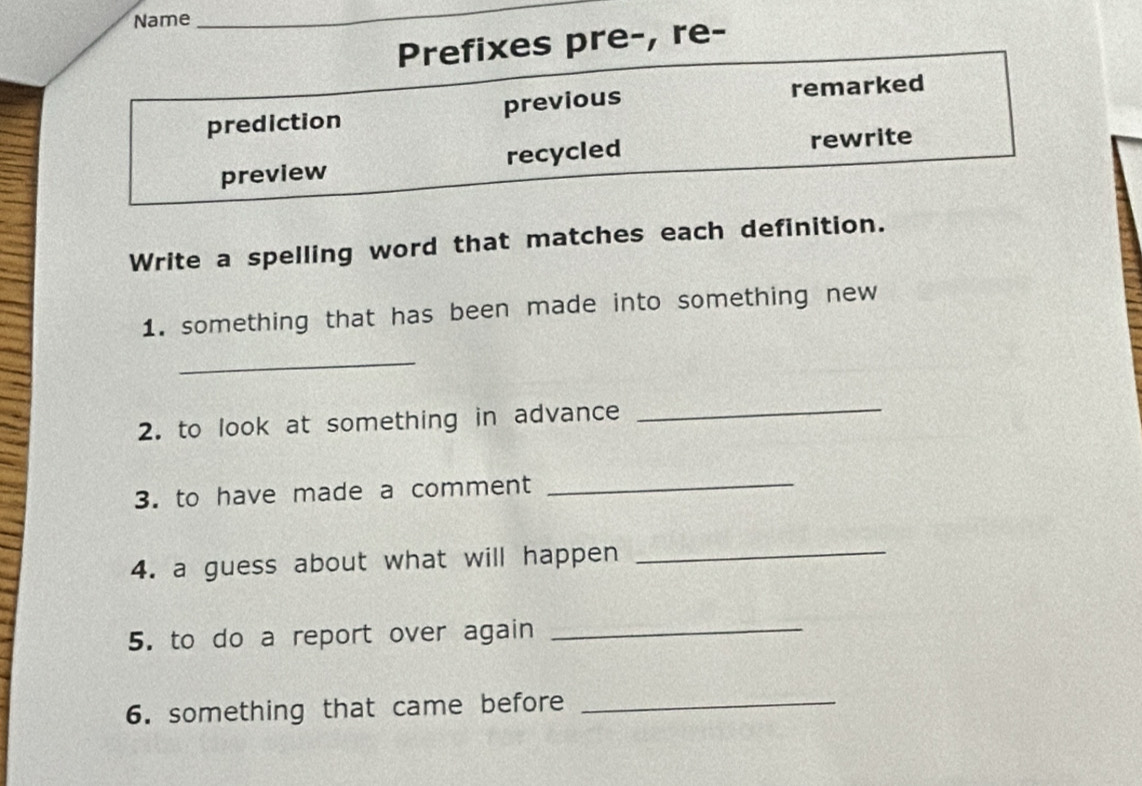 Name 
_ 
Prefixes pre-, re- 
prediction previous remarked 
preview recycled rewrite 
Write a spelling word that matches each definition. 
1. something that has been made into something new 
_ 
2. to look at something in advance 
_ 
3. to have made a comment 
_ 
4. a guess about what will happen_ 
5. to do a report over again_ 
6. something that came before_