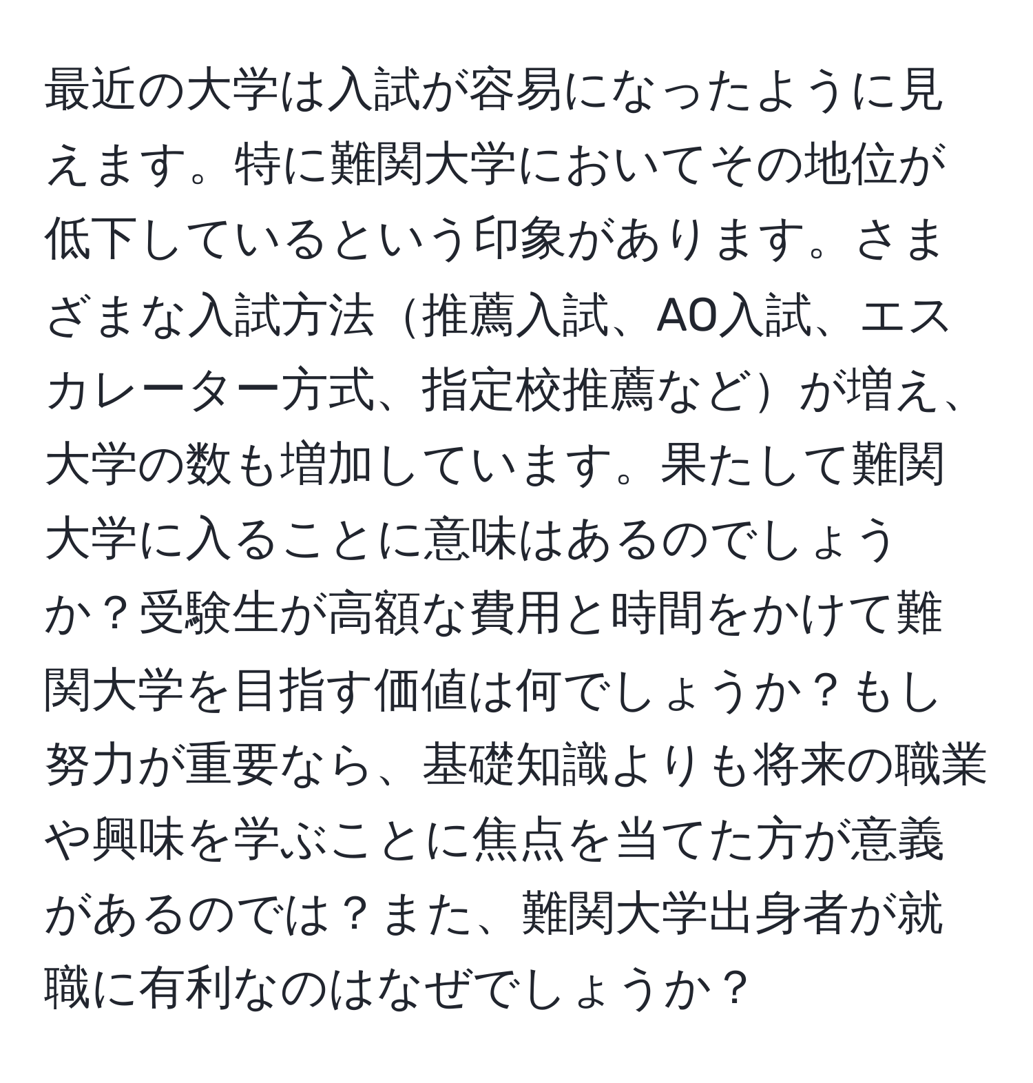 最近の大学は入試が容易になったように見えます。特に難関大学においてその地位が低下しているという印象があります。さまざまな入試方法推薦入試、AO入試、エスカレーター方式、指定校推薦などが増え、大学の数も増加しています。果たして難関大学に入ることに意味はあるのでしょうか？受験生が高額な費用と時間をかけて難関大学を目指す価値は何でしょうか？もし努力が重要なら、基礎知識よりも将来の職業や興味を学ぶことに焦点を当てた方が意義があるのでは？また、難関大学出身者が就職に有利なのはなぜでしょうか？