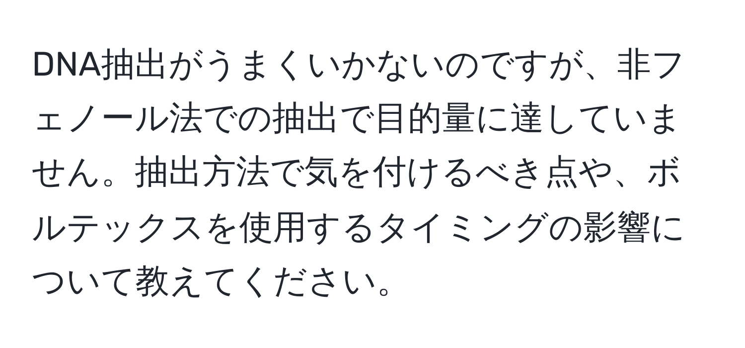 DNA抽出がうまくいかないのですが、非フェノール法での抽出で目的量に達していません。抽出方法で気を付けるべき点や、ボルテックスを使用するタイミングの影響について教えてください。