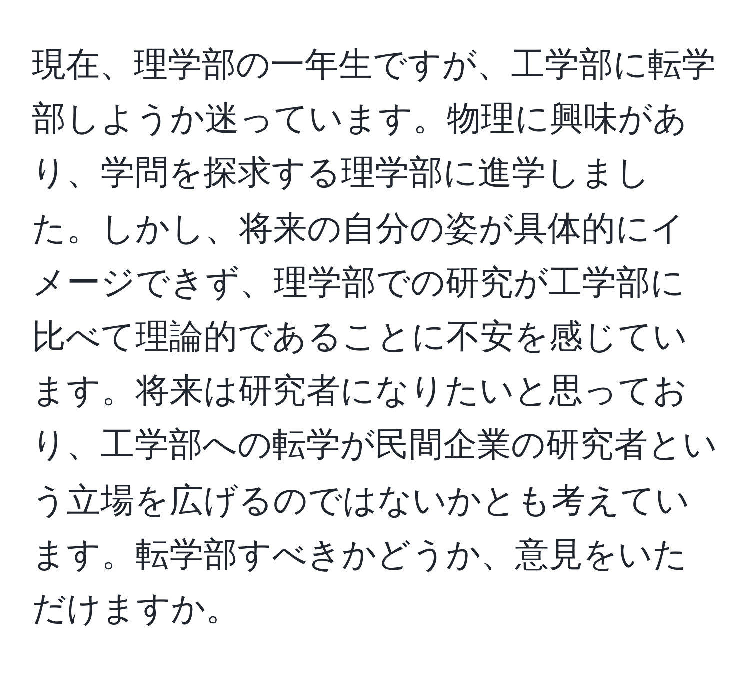 現在、理学部の一年生ですが、工学部に転学部しようか迷っています。物理に興味があり、学問を探求する理学部に進学しました。しかし、将来の自分の姿が具体的にイメージできず、理学部での研究が工学部に比べて理論的であることに不安を感じています。将来は研究者になりたいと思っており、工学部への転学が民間企業の研究者という立場を広げるのではないかとも考えています。転学部すべきかどうか、意見をいただけますか。