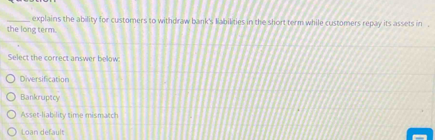 explains the ability for customers to withdraw bank's liabilities in the short term while customers repay its assets in .
the long term.
Select the correct answer below:
Diversification
Bankruptcy
Asset-liability time mismatch
Loan default