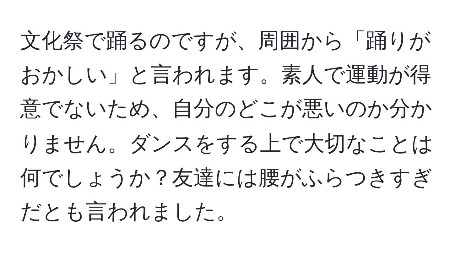 文化祭で踊るのですが、周囲から「踊りがおかしい」と言われます。素人で運動が得意でないため、自分のどこが悪いのか分かりません。ダンスをする上で大切なことは何でしょうか？友達には腰がふらつきすぎだとも言われました。