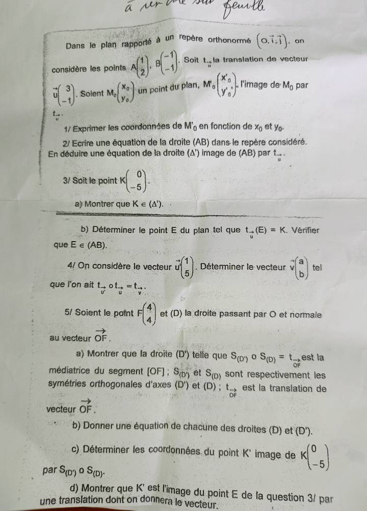 Dans le plan rapporté à un repère orthonormé (0,vector i,vector j) , on
considère les points Abeginpmatrix 1 2endpmatrix ,Bbeginpmatrix -1 -1endpmatrix . Soit t_vector u la translation de vecteur
vector vbeginpmatrix 3 -1endpmatrix. Soient M_0beginpmatrix x_0 y_0endpmatrix un point du plan, M beginpmatrix x'_0 y'_0endpmatrix l'image de M_0 par
t .
1/ Exprimer les coordonnées de M'_0 en fonction de x_0 et y_0.
2/ Ecrire une équation de la droite (AB) dans le repère considéré.
En déduire une équation de la droite (Δ') image de (AB) par t_vector u.
3/ Soit le point Kbeginpmatrix 0 -5endpmatrix .
a) Montrer que K∈ (△^(^,)).
b) Déterminer le point E du plan tel que t_vector u(E)=K. Vérifier
que E∈ (AB).
4/ On considère le vecteur vector u'beginpmatrix 1 5endpmatrix Déterminer le vecteur vector vbeginpmatrix a bendpmatrix tel
que l'on ait t_vector v'circ t_vector u=t_vector v.
5/ Soient le point Fbeginpmatrix 4 4endpmatrix et (D) la droite passant par O et normale
au vecteur vector OF.
a) Montrer que la droite (D') telle que S_(D') 0 S_(D)=t_vector OF est la
médiatrice du segment [OF] S_(D') et S_(D) sont respectivement les 
symétries orthogonales d'axes (D') et (D) ; t_vector OF est la translation de
vecteur vector OF.
b) Donner une équation de chacune des droites (D) et (D').
c) Déterminer les coordonnées du point K' image de kbeginpmatrix 0 -5endpmatrix
par S_(D')circ S_(D).
d) Montrer que K' est l'image du point E de la question 3/ par
une translation dont on donnera le vecteur.