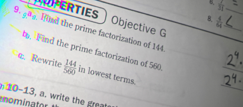 6,  7/31  _ 
NOPERTIES Objective G 
8.  4/64  _ 
9. ga . find the prime factorization of 144
b. Find the prime factorization of 560
c. Rewrite  144/560  in lowest terms. 
10-13, a. write the great