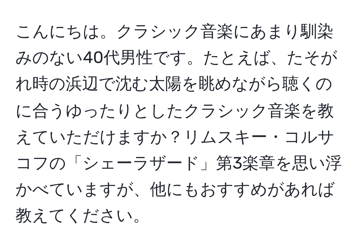 こんにちは。クラシック音楽にあまり馴染みのない40代男性です。たとえば、たそがれ時の浜辺で沈む太陽を眺めながら聴くのに合うゆったりとしたクラシック音楽を教えていただけますか？リムスキー・コルサコフの「シェーラザード」第3楽章を思い浮かべていますが、他にもおすすめがあれば教えてください。