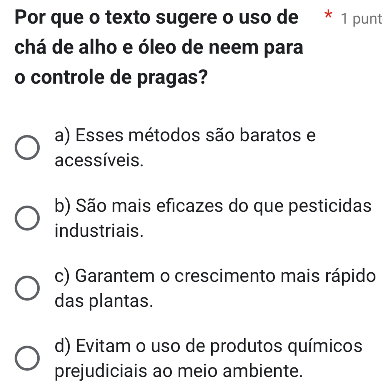 Por que o texto sugere o uso de * 1 punt
chá de alho e óleo de neem para
o controle de pragas?
a) Esses métodos são baratos e
acessíveis.
b) São mais eficazes do que pesticidas
industriais.
c) Garantem o crescimento mais rápido
das plantas.
d) Evitam o uso de produtos químicos
prejudiciais ao meio ambiente.