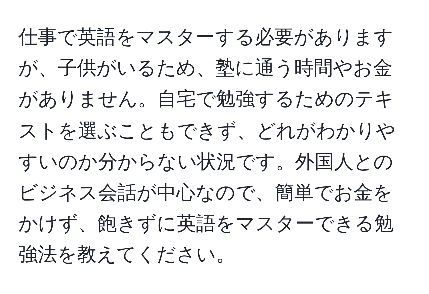 仕事で英語をマスターする必要がありますが、子供がいるため、塾に通う時間やお金がありません。自宅で勉強するためのテキストを選ぶこともできず、どれがわかりやすいのか分からない状況です。外国人とのビジネス会話が中心なので、簡単でお金をかけず、飽きずに英語をマスターできる勉強法を教えてください。