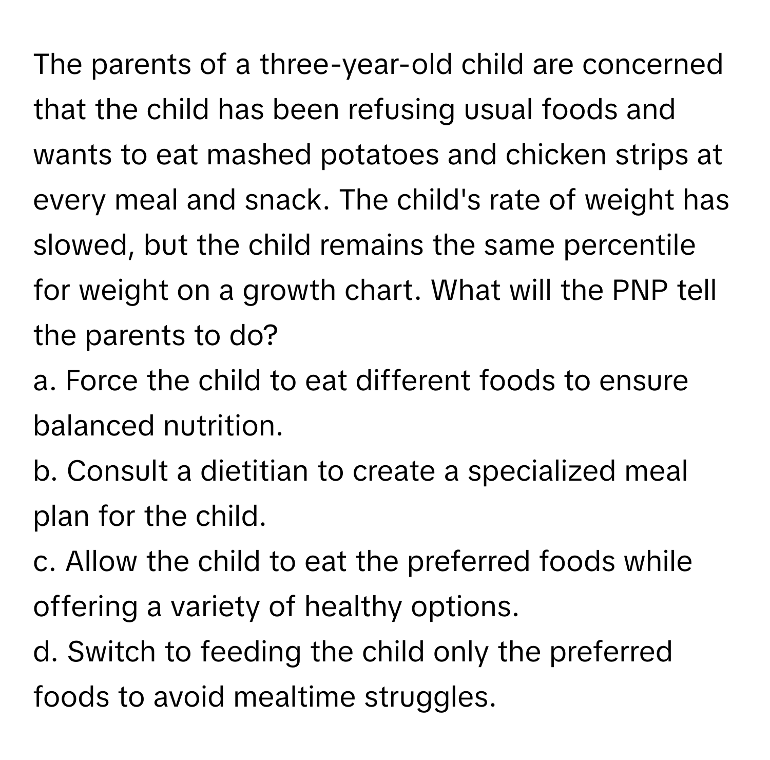 The parents of a three-year-old child are concerned that the child has been refusing usual foods and wants to eat mashed potatoes and chicken strips at every meal and snack. The child's rate of weight has slowed, but the child remains the same percentile for weight on a growth chart. What will the PNP tell the parents to do?

a. Force the child to eat different foods to ensure balanced nutrition.
b. Consult a dietitian to create a specialized meal plan for the child.
c. Allow the child to eat the preferred foods while offering a variety of healthy options.
d. Switch to feeding the child only the preferred foods to avoid mealtime struggles.