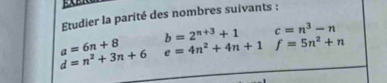 Etudier la parité des nombres suivants :
b=2^(n+3)+1 □  c=n^3-n
a=6n+8 e=4n^2+4n+1f=5n^2+n
d=n^2+3n+6