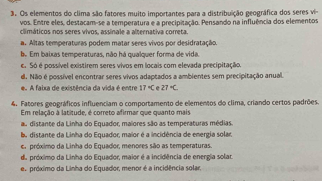 Os elementos do clima são fatores muito importantes para a distribuição geográfica dos seres vi-
vos. Entre eles, destacam-se a temperatura e a precipitação. Pensando na influência dos elementos
climáticos nos seres vivos, assinale a alternativa correta.
a. Altas temperaturas podem matar seres vivos por desidratação.
b. Em baixas temperaturas, não há qualquer forma de vida.
c. Só é possível existirem seres vivos em locais com elevada precipitação.
d. Não é possível encontrar seres vivos adaptados a ambientes sem precipitação anual.
e. A faixa de existência da vida é entre 17°C e 27°C. 
4. Fatores geográficos influenciam o comportamento de elementos do clima, criando certos padrões.
Em relação à latitude, é correto afirmar que quanto mais
a. distante da Linha do Equador, maiores são as temperaturas médias.
b. distante da Linha do Equador, maior é a incidência de energia solar.
ca próximo da Linha do Equador, menores são as temperaturas.
de próximo da Linha do Equador, maior é a incidência de energia solar.
e próximo da Linha do Equador, menor é a incidência solar.