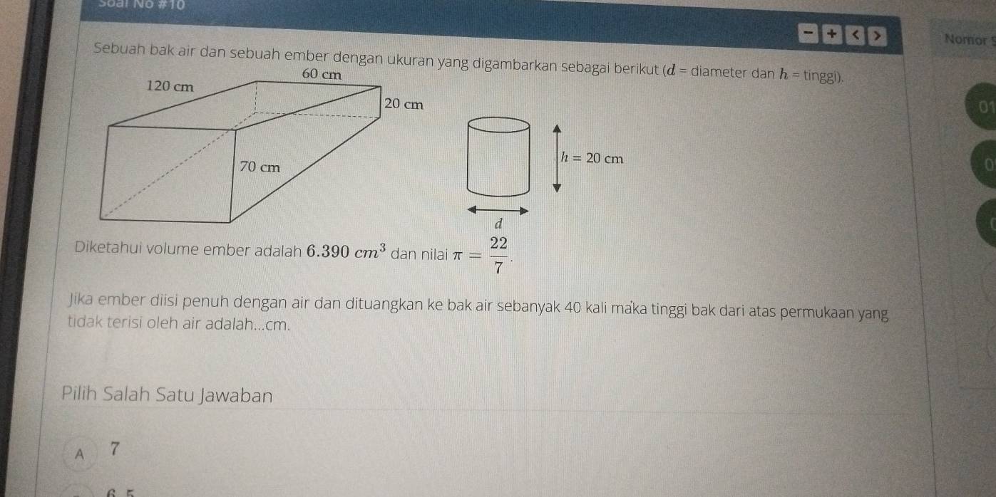 Soal No #10
1 |+| Nomor
(d= diameter dan h=tinggl).
01
Diketahui volume ember adalah 6.390cm^3 dan nilai π = 22/7 .
Jika ember diisi penuh dengan air dan dituangkan ke bak air sebanyak 40 kali maka tinggi bak dari atas permukaan yang
tidak terisi oleh air adalah...cm.
Pilih Salah Satu Jawaban
A 7