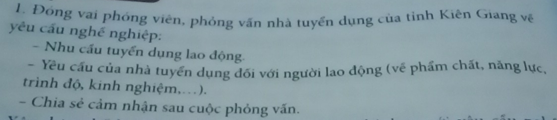 Đóng vai phóng viên, phỏng vấn nhà tuyển dụng của tỉnh Kiên Giang về 
yêu cầu nghề nghiệp: 
- Nhu cầu tuyển dụng lao động. 
- Yêu cấu của nhà tuyển dụng đối với người lao động (về phẩm chất, năng lực, 
trình độ, kinh nghiệm,..). 
- Chia sẻ cảm nhận sau cuộc phỏng vấn.