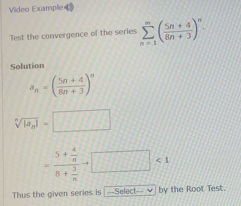 Video Example 
Test the convergence of the series sumlimits _(n=1)^(∈fty)( (5n+4)/8n+3 )^n. 
Solution
a_n=( (5n+4)/8n+3 )^n
sqrt[n](|a_n)|=□
=frac 5+ 4/n 8+ 3/n  □ <1</tex> 
Thus the given series is ---Select_ by the Root Test.