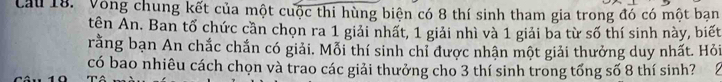 Cau 18. Vòng chung kết của một cuộc thi hùng biện có 8 thí sinh tham gia trong đó có một bạn 
tên An. Ban tổ chức cần chọn ra 1 giải nhất, 1 giải nhì và 1 giải ba từ số thí sinh này, biết 
rằng bạn An chắc chắn có giải. Mỗi thí sinh chỉ được nhận một giải thưởng duy nhất. Hỏi 
có bao nhiêu cách chọn và trao các giải thưởng cho 3 thí sinh trong tổng số 8 thí sinh? 1