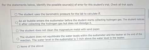 For the statements below, identify the possible source(s) of error for this student's trial. Check all that apply.
None of the above