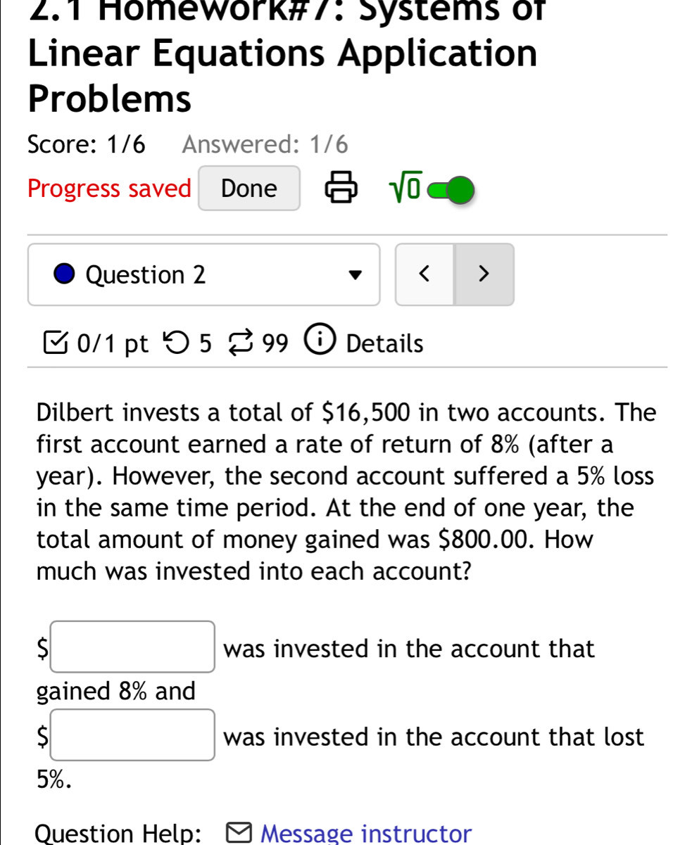 2.1 Homework#7: Systems of 
Linear Equations Application 
Problems 
Score: 1/6 Answered: 1/6 
Progress saved Done sqrt(0) 
Question 2 < > 
M 0/1 pt つ 5 3 99 ⓘ Details 
Dilbert invests a total of $16,500 in two accounts. The 
first account earned a rate of return of 8% (after a
year). However, the second account suffered a 5% loss 
in the same time period. At the end of one year, the 
total amount of money gained was $800.00. How 
much was invested into each account?
$□ was invested in the account that 
gained 8% and
$□ was invested in the account that lost
5%. 
Question Help: Message instructor