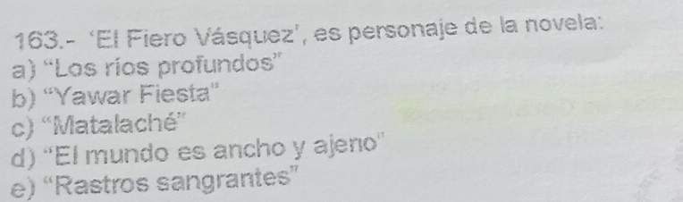 163.- ‘El Fiero Vásquez’, es personaje de la novela:
a) “Los ríos profundos”
b) “Yawar Fiesta”
c) 'Matalaché''
d) ''El mundo es ancho y ajeno''
e) “Rastros sangrantes”