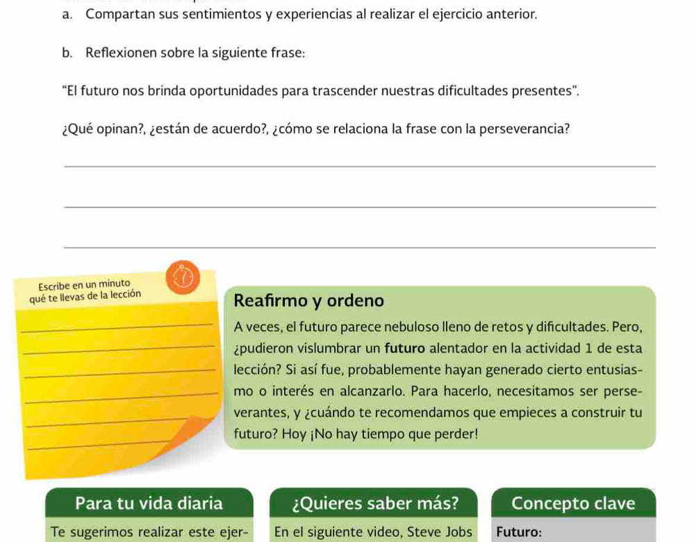 Compartan sus sentimientos y experiencias al realizar el ejercicio anterior. 
b. Reflexionen sobre la siguiente frase: 
“El futuro nos brinda oportunidades para trascender nuestras dificultades presentes”. 
¿Qué opinan?, ¿están de acuerdo?, ¿cómo se relaciona la frase con la perseverancia? 
_ 
_ 
_ 
Escribe en un minuto 
qué te llevas de la lección 
Reafirmo y ordeno 
_ 
A veces, el futuro parece nebuloso lleno de retos y difcultades. Pero, 
_ 
¿pudieron vislumbrar un futuro alentador en la actividad 1 de esta 
_lección? Si así fue, probablemente hayan generado cierto entusias- 
_mo o interés en alcanzarlo. Para hacerlo, necesitamos ser perse- 
_ 
_ 
verantes, y ¿cuándo te recomendamos que empieces a construir tu 
_ 
futuro? Hoy ¡No hay tiempo que perder! 
Para tu vida diaria ¿Quieres saber más? Concepto clave 
Te sugerimos realizar este ejer- En el siguiente video, Steve Jobs Futuro: