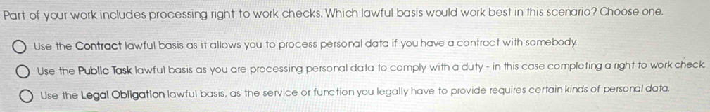 Part of your work includes processing right to work checks. Which lawful basis would work best in this scenario? Choose one.
Use the Contract lawful basis as it allows you to process personal data if you have a contract with somebody.
Use the Public Task lawful basis as you are processing personal data to comply with a duty - in this case completing a right to work check.
Use the Legal Obligation lawful basis, as the service or function you legally have to provide requires certain kinds of personal data.