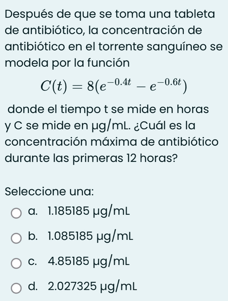 Después de que se toma una tableta
de antibiótico, la concentración de
antibiótico en el torrente sanguíneo se
modela por la función
C(t)=8(e^(-0.4t)-e^(-0.6t))
donde el tiempo t se mide en horas
y C se mide en µg/mL. ¿Cuál es la
concentración máxima de antibiótico
durante las primeras 12 horas?
Seleccione una:
a. 1.185185 μg/mL
b. 1.085185 μg/mL
c. 4.85185 μg/mL
d. 2.027325 µg/mL