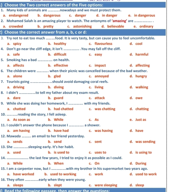 Choose the Two correct answers of the Five options:
1. Many kids of animals are_ nowadays and we must protect them.
a. endangered b. dangerous c. danger d. in danger e. in dangerous
2. Mohamed Salah is an amazing player to watch. The antonyms of ‘amazing’ are_
a. crowded b. pretty c. astonishing d. believable e. ordinary
2) Choose the correct answer from a, b, c or d:
3. Try not to eat too much _food. It is very tasty, but can cause you to feel uncomfortable.
a. spicy b. healthy c. flavourless d. cool
4. Don’t go near the cliff edge, it isn’t_ .You may fall off the cliff.
a. safe b. difficult c. easy d. harmful
5. Smoking has a bad _on health.
a. affects b. effective c. impact d. affecting
6. The children were _when their picnic was cancelled because of the bad weather.
a. alone b. glad c. annoyed d. hungry
7. Tourists going _should avoid damaging coral reefs.
a. driving b. diving c. living d. walking
8. I didn't _to tell my father about my exam result.
a. dare b. guard c. attack d. owe
9. While she was doing her homework, I _with my friends.
a. chatted b. had chatted c. was chatting d. chatting
10. _reading the story, I fell asleep.
a. As soon as b. While c. As e. Just as
11. I couldn’t answer the phone because I _a shower.
a. am having b. have had c. was having d. have
12. Mawada _. an email to her friend yesterday.
a. sends b. send c. sent d. was sending
13. She _sleeping early. It's her habit.
a. used b. is used to c. uses to d. is using to
14. _the last few years, I tried to enjoy it as possible as I could.
a. While b. When c. On d. During
15. I am a carpenter now, but I _with my brother in his supermarket two years ago.
a. have worked b. used to working c. work d. used to work
16. They often_ early when they were young.
a. sleeps b. slept c. were sleeping d. sleep
3) Read the following passage, then answer the questions: