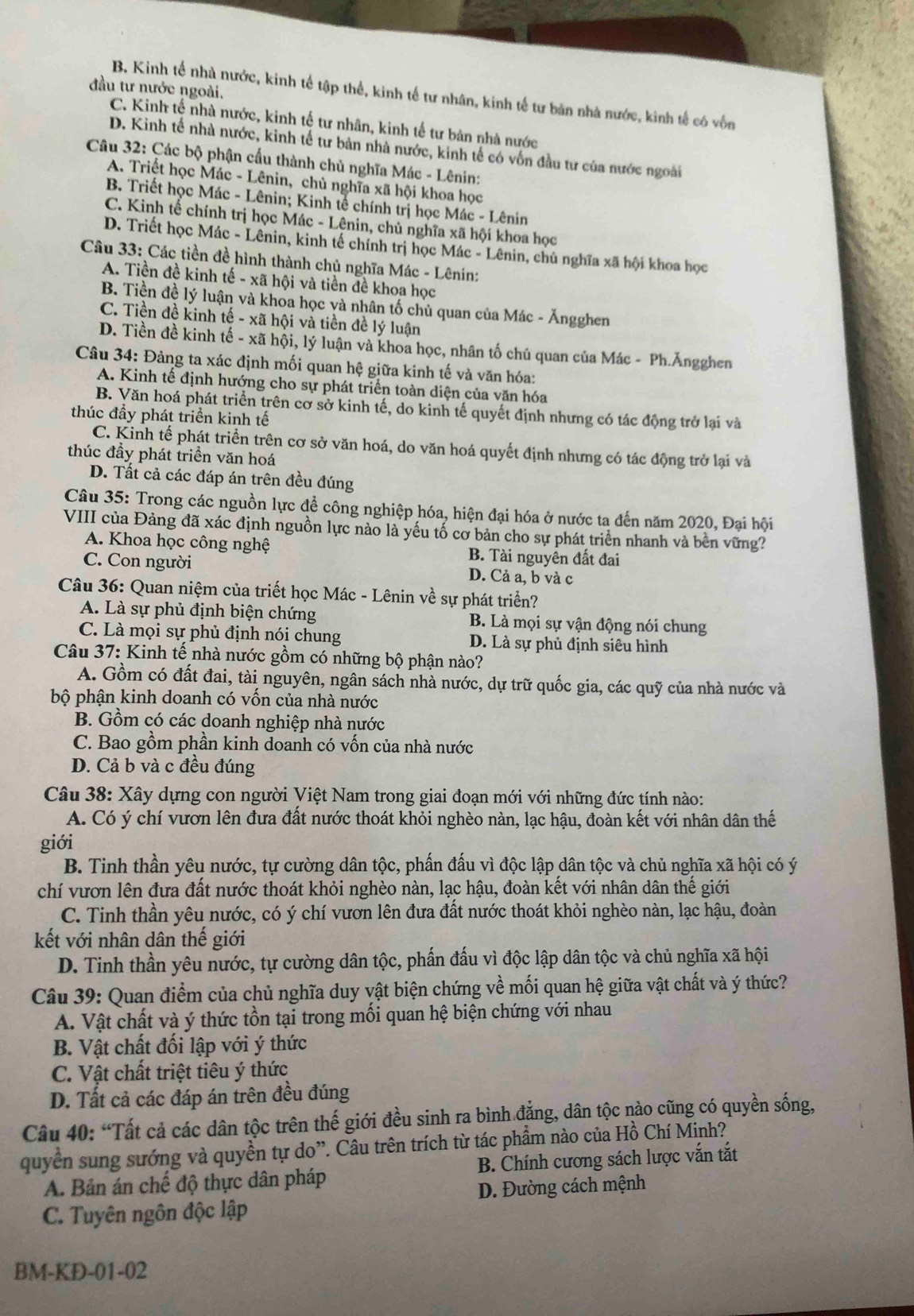 đầu tư nước ngoài.
B. Kinh tế nhà nước, kinh tế tập thể, kinh tế tư nhân, kinh tế tư bản nhà nước, kinh tế có vốn
C. Kinh tế nhà nước, kinh tế tư nhân, kinh tế tư bản nhà nước
D. Kinh tế nhà nước, kinh tế tư bản nhà nước, kinh tế có vốn đầu tư của nước ngoài
Câu 32: Các bộ phận cấu thành chủ nghĩa Mác - Lênin:
A. Triệt học Mác - Lênin, chủ nghĩa xã hội khoa học
B. Triết học Mác - Lênin; Kinh tế chính trị học Mác - Lênin
C. Kinh tế chính trị học Mác - Lênin, chủ nghĩa xã hội khoa học
D. Triết học Mác - Lênin, kinh tế chính trị học Mác - Lênin, chủ nghĩa xã hội khoa học
Câu 33: Các tiền đề hình thành chủ nghĩa Mác - Lênin:
A. Tiền đề kinh tế - xã hội và tiền đề khoa học
B. Tiền đề lý luận và khoa học và nhân tố chủ quan của Mác - Ăngghen
C. Tiền đề kinh tế - xã hội và tiền đề lý luận
D. Tiền đề kinh tế - xã hội, lý luận và khoa học, nhân tố chủ quan của Mác - Ph.Ăngghen
Câu 34: Đảng ta xác định mối quan hệ giữa kinh tế và văn hóa:
A. Kinh tế định hướng cho sự phát triển toàn diện của văn hóa
B. Văn hoá phát triển trên cơ sở kinh tế, do kinh tế quyết định nhưng có tác động trở lại và
thúc đầy phát triền kinh tế
C. Kinh tế phát triển trên cơ sở văn hoá, do văn hoá quyết định nhưng có tác động trở lại và
thúc đầy phát triển văn hoá
D. Tất cả các đáp án trên đều đúng
Câu 35: Trong các nguồn lực để công nghiệp hóa, hiện đại hóa ở nước ta đến năm 2020, Đại hội
VIII của Đảng đã xác định nguồn lực nào là yếu tố cơ bản cho sự phát triển nhanh và bên vững?
A. Khoa học công nghệ B. Tài nguyên đất đai
C. Con người D. Cả a, b và c
Câu 36: Quan niệm của triết học Mác - Lênin về sự phát triển?
A. Là sự phủ định biện chứng B. Là mọi sự vận động nói chung
C. Là mọi sự phủ định nói chung D. Là sự phủ định siêu hình
Câu 37: Kinh tế nhà nước gồm có những bộ phận nào?
A. Gồm có đất đai, tài nguyên, ngân sách nhà nước, dự trữ quốc gia, các quỹ của nhà nước và
bộ phận kinh doanh có vốn của nhà nước
B. Gồm có các doanh nghiệp nhà nước
C. Bao gồm phần kinh doanh có vốn của nhà nước
D. Cả b và c đều đúng
Câu 38: Xây dựng con người Việt Nam trong giai đoạn mới với những đức tính nào:
A. Có ý chí vươn lên đưa đất nước thoát khỏi nghèo nàn, lạc hậu, đoàn kết với nhân dân thế
giới
B. Tinh thần yêu nước, tự cường dân tộc, phấn đấu vì độc lập dân tộc và chủ nghĩa xã hội có ý
chí vươn lên đưa đất nước thoát khỏi nghèo nàn, lạc hậu, đoàn kết với nhân dân thế giới
C. Tinh thần yêu nước, có ý chí vươn lên đưa đất nước thoát khỏi nghèo nàn, lạc hậu, đoàn
kết với nhân dân thế giới
D. Tinh thần yêu nước, tự cường dân tộc, phần đấu vì độc lập dân tộc và chủ nghĩa xã hội
Câu 39: Quan điểm của chủ nghĩa duy vật biện chứng về mối quan hệ giữa vật chất và ý thức?
A. Vật chất và ý thức tồn tại trong mối quan hệ biện chứng với nhau
B. Vật chất đối lập với ý thức
C. Vật chất triệt tiêu ý thức
D. Tất cả các đáp án trên đều đúng
Câu 40: “Tất cả các dân tộc trên thế giới đều sinh ra bình đẳng, dân tộc nào cũng có quyền sống,
quyền sung sướng và quyền tự do”. Câu trên trích từ tác phẩm nào của Hồ Chí Minh?
A. Bản án chế độ thực dân pháp B. Chính cương sách lược vắn tắt
D. Đường cách mệnh
C. Tuyên ngôn độc lập
BM-KD-01-02