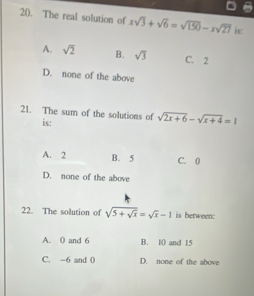 The real solution of xsqrt(3)+sqrt(6)=sqrt(150)-xsqrt(27) is:
A. sqrt(2)
B. sqrt(3) C. 2
D. none of the above
21. The sum of the solutions of sqrt(2x+6)-sqrt(x+4)=1
is:
A. 2 B. 5 C. 0
D. none of the above
22. The solution of sqrt(5+sqrt x)=sqrt(x)-1 is between:
A. 0 and 6 B. 10 and 15
C. -6 and 0 D. none of the above