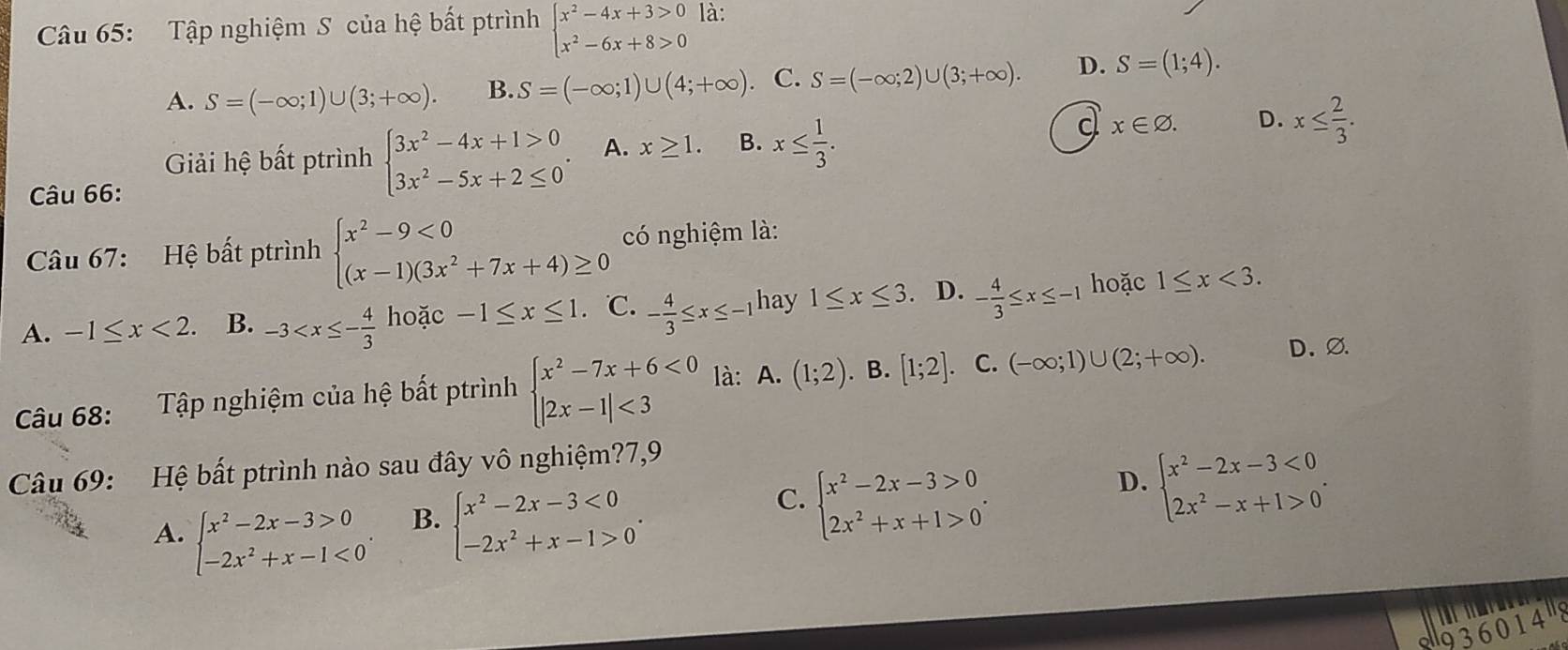 Tập nghiệm S của hệ bất ptrình beginarrayl x^2-4x+3>0 x^2-6x+8>0endarray. là:
A. S=(-∈fty ;1)∪ (3;+∈fty ). B. S=(-∈fty ;1)∪ (4;+∈fty ). C. S=(-∈fty ;2)∪ (3;+∈fty ). D. S=(1;4).
Giải hệ bất ptrình beginarrayl 3x^2-4x+1>0 3x^2-5x+2≤ 0endarray. . A. x≥ 1. B. x≤  1/3 .
d x∈ varnothing . D. x≤  2/3 .
Câu 66:
Câu 67: Hệ bất ptrình beginarrayl x^2-9<0 (x-1)(3x^2+7x+4)≥ 0endarray. có nghiệm là:
A. -1≤ x<2. B. -3 hoặc -1≤ x≤ 1. ℃. - 4/3 ≤ x≤ -1 hay 1≤ x≤ 3 、 D. - 4/3 ≤ x≤ -1 hoặc 1≤ x<3.
Câu 68: Tập nghiệm của hệ bất ptrình beginarrayl x^2-7x+6<0 |2x-1|<3endarray. là: A. (1;2). B. [1;2] 、 C. (-∈fty ;1)∪ (2;+∈fty ).
D.∅
Câu 69: Hệ bất ptrình nào sau đây vô nghiệm?7,9
D. beginarrayl x^2-2x-3<0 2x^2-x+1>0endarray. .
A. beginarrayl x^2-2x-3>0 -2x^2+x-1<0endarray. .
B. beginarrayl x^2-2x-3<0 -2x^2+x-1>0endarray. .
C. beginarrayl x^2-2x-3>0 2x^2+x+1>0endarray. .
936014"