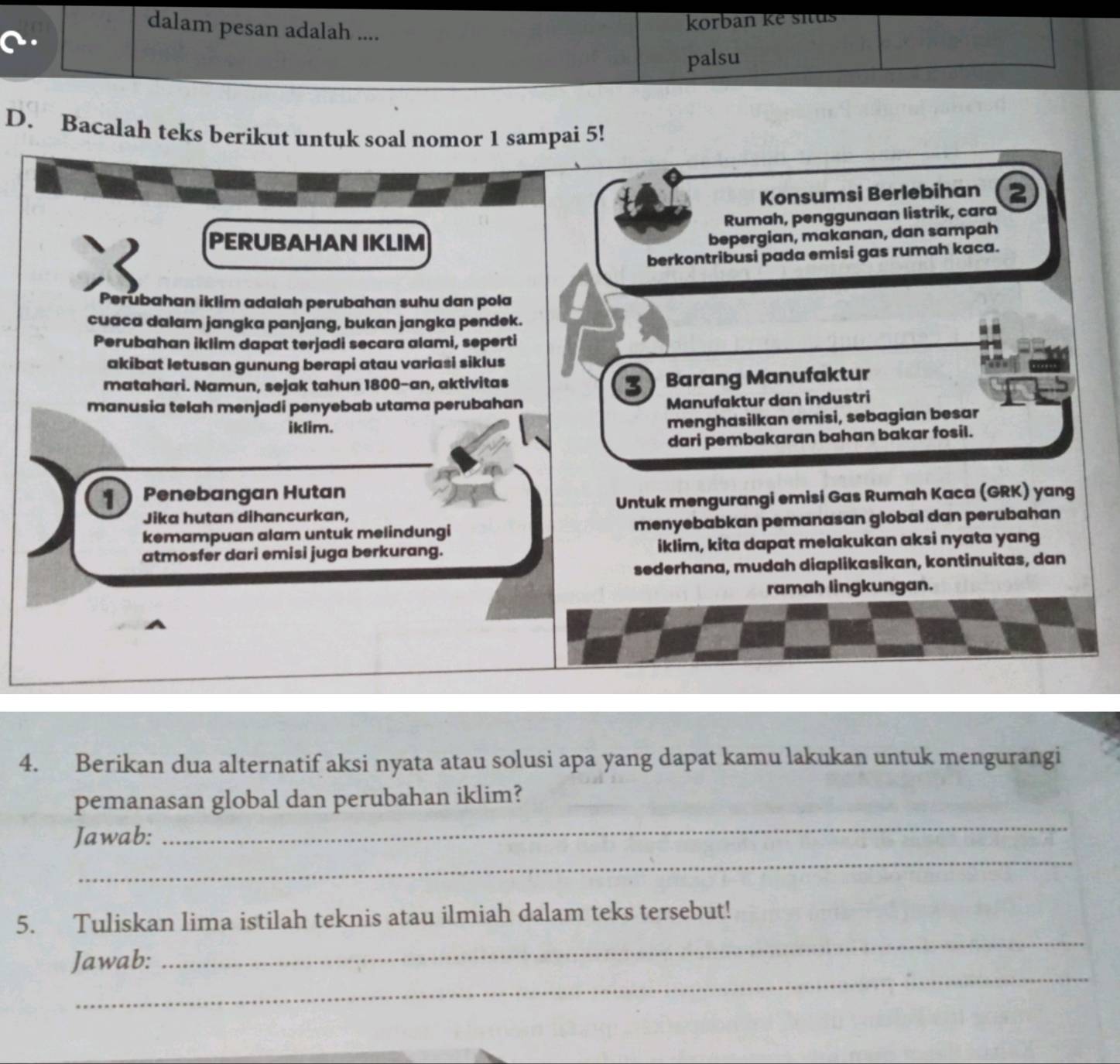 dalam pesan adalah ....
korban ke situs
palsu
D. Bacalah teks berikut untuk soal nomor 1 sampai 5!
Konsumsi Berlebihan a
Rumah, penggunaan listrik, cara
PERUBAHAN IKLIM
bepergian, makanan, dan sampah
berkontribusi pada emisi gas rumah kaca.
Perubahan iklim adalah perubahan suhu dan pola a
cuaca dalam jangka panjang, bukan jangka pendek.
Perubahan iklim dapat terjadi secara alami, seperti
akibat letusan gunung berapi atau variasi siklus
matahari. Namun, sejak tahun 1800 -an, aktivitas
B Barang Manufaktur
manusia telah menjadi penyebab utama perubahan
Manufaktur dan industri
iklim.
menghasilkan emisi, sebagian besar
dari pembakaran bahan bakar fosil.
1 Penebangan Hutan
Jika hutan dihancurkan, Untuk mengurangi emisi Gas Rumah Kaca (GRK) yang
kemampuan alam untuk melindungi menyebabkan pemanasan global dan perubahan
atmosfer dari emisi juga berkurang. iklim, kita dapat melakukan aksi nyata yang
sederhana, mudah diaplikasikan, kontinuitas, dan
ramah lingkungan.
4. Berikan dua alternatif aksi nyata atau solusi apa yang dapat kamu lakukan untuk mengurangi
_
pemanasan global dan perubahan iklim?
_
Jawab:
_
5. Tuliskan lima istilah teknis atau ilmiah dalam teks tersebut!
_
Jawab: