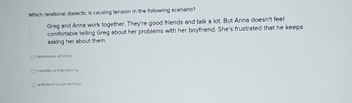 Which relational dialectic is causing tension in the following scenario?
Greg and Anna work together. They're good friends and talk a lot. But Anna doesn't feel
comfortable telling Greg about her problems with her boyfriend. She's frustrated that he keeps
asking her about them.
opennerss-prVBCY
novelty-predictabrity
auto nomy-connection