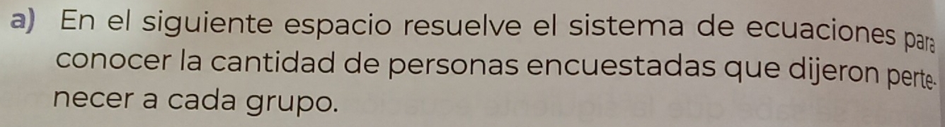 En el siguiente espacio resuelve el sistema de ecuaciones para 
conocer la cantidad de personas encuestadas que dijeron perte 
necer a cada grupo.