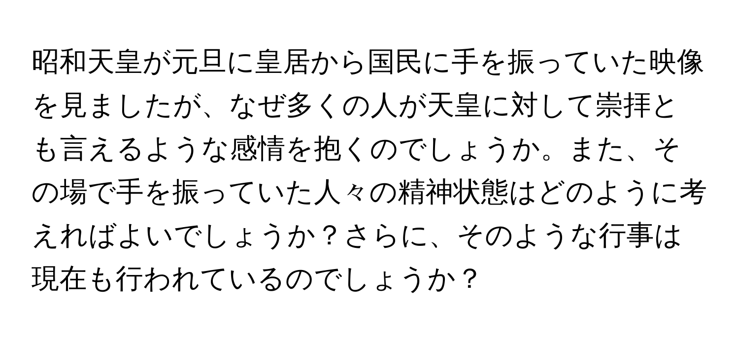 昭和天皇が元旦に皇居から国民に手を振っていた映像を見ましたが、なぜ多くの人が天皇に対して崇拝とも言えるような感情を抱くのでしょうか。また、その場で手を振っていた人々の精神状態はどのように考えればよいでしょうか？さらに、そのような行事は現在も行われているのでしょうか？