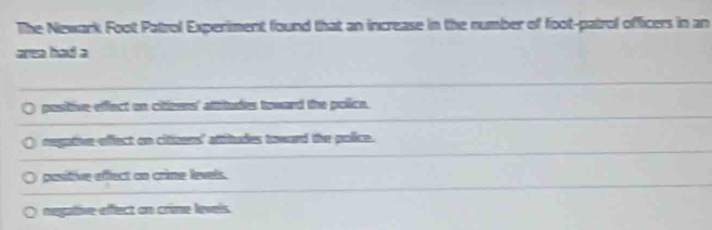 The Newark Foot Patrol Experiment found that an increase in the number of foot-patrol officers in an
area had a
positive effect on citizens' attitudes toward the police.
negative effect on cithers' attitudes toward the police.
pasitive effect on crime levels.
negative effect on crime levels.