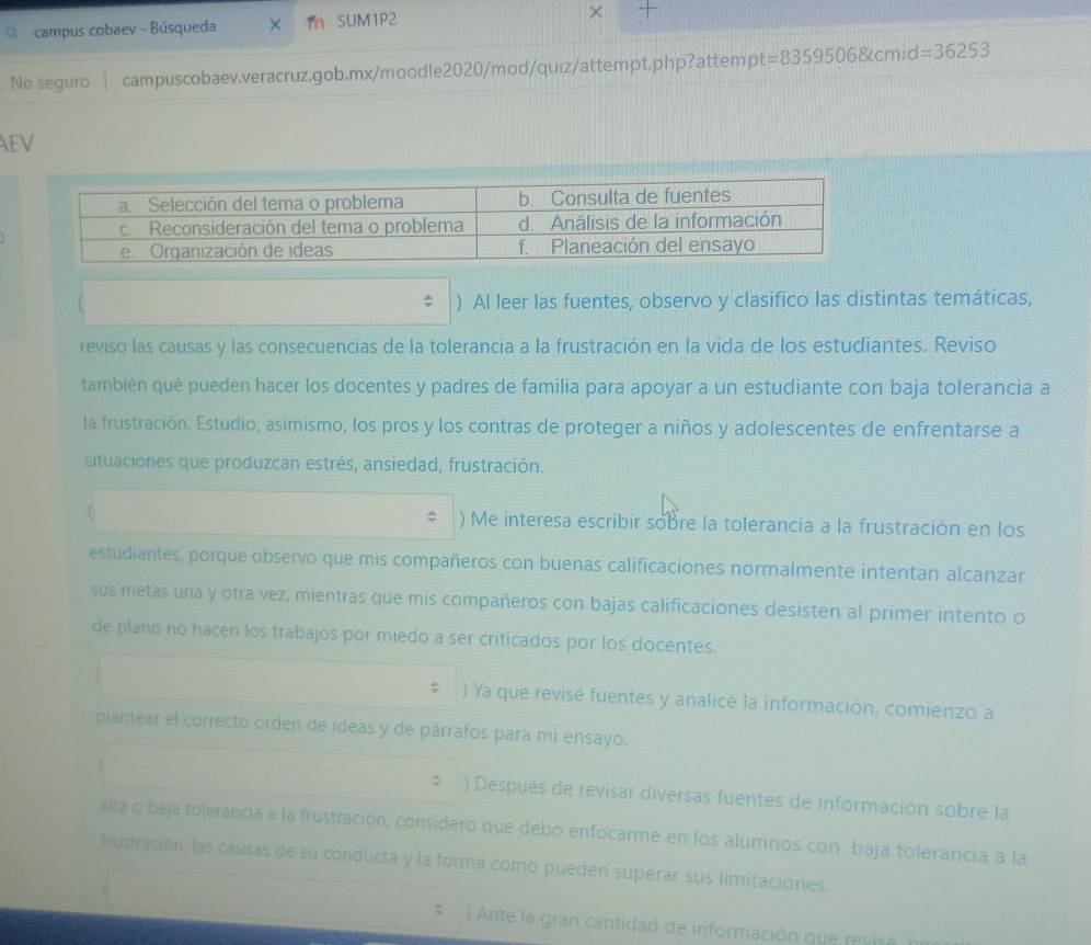 campus cobaev - Búsqueda × m SUM1P2 
No seguro | campuscobaev.veracruz.gob.mx/moodle2020/mod/quiz/attempt.php?attempt =83595068tcmid=36253 
AEV 
) Al leer las fuentes, observo y clasifico las distintas temáticas, 
reviso las causas y las consecuencias de la tolerancia a la frustración en la vida de los estudiantes. Reviso 
también qué pueden hacer los docentes y padres de familia para apoyar a un estudiante con baja tolerancia a 
la frustración. Estudio, asimismo, los pros y los contras de proteger a niños y adolescentes de enfrentarse a 
situaciones que produzcan estrés, ansiedad, frustración. 
) Me interesa escribir sobre la tolerancia a la frustración en los 
estudiantes, porque observo que mis compañeros con buenas calificaciones normalmente intentan alcanzar 
sus metas una y otra vez, mientras que mis compañeros con bajas calificaciones desisten al primer intento o 
de plano no hacen los trabajos por miedo a ser criticados por los docentes. 
) Ya que revisé fuentes y analicé la información, comienzo a 
plantear el correcto orden de ideas y de párrafos para mi ensayo. 
L ) Después de revisar diversas fuentes de información sobre la 
alta o baja tolerancia a la frustración, considero que debo enfocarme en los alumnos con baja tolerancia a la 
frustración, las causas de su conducta y la forma como pueden superar sus limitaciones. 
) Ante la gran cantidad de información que revis