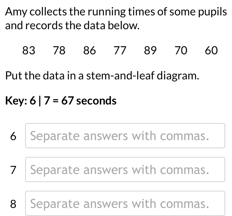 Amy collects the running times of some pupils
and records the data below.
83 78 86 77 89 70 60
Put the data in a stem-and-leaf diagram.
Key: 6|7=67 seconds
6 Separate answers with commas.
7 Separate answers with commas.
8 Separate answers with commas.