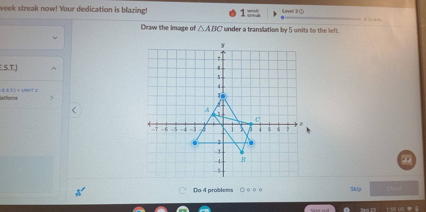 week streak now! Your dedication is blazing! 1 streak week Level 2 ① 
0 /2 skills 
Draw the image of △ ABC under a translation by 5 units to the left. 
.S.T.) 
.E.S.T.) > UNIT 2 
lations 
Do 4 problems Skip Check 
Sian out Sep 23 1:55 US